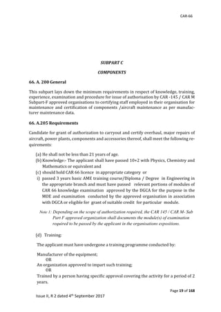 CAR-66
Page 19 of 168
Issue II, R 2 dated 4th September 2017
SUBPART C
COMPONENTS
66. A. 200 General
This	subpart	lays	down	the	minimum	requirements	in	respect	of	knowledge,	training,	
experience,	examination	and	procedure	for	issue	of	authorisation	by	CAR	-145	/	CAR	M	
Subpart-F	approved	organisations	to	certifying	staff	employed	in	their	organisation	for	
maintenance	and	certification	of	components	/aircraft	maintenance	as	per	manufac-
turer	maintenance	data.	
	
66. A.205 Requirements
Candidate	for	grant	of	authorization	to	carryout	and	certify	overhaul,	major	repairs	of	
aircraft,	power	plants,	components	and	accessories	thereof,	shall	meet	the	following	re-
quirements:
(a) He	shall	not	be	less	than	21	years	of	age.		
(b) Knowledge:-	The	applicant	shall	have	passed	10+2	with	Physics,	Chemistry	and	
Mathematics	or	equivalent	and		
(c) should	hold	CAR	66	licence		in	appropriate	category		or		
i) passed	3	years	basic	AME	training	course/Diploma	/	Degree		in	Engineering	in	
the	appropriate	branch	and	must	have	passed			relevant	portions	of	modules	of	
CAR	66	knowledge	examination		approved	by	the	DGCA	for	the	purpose	in	the	
MOE	and	examination		conducted	by	the	approved	organisation	in	association	
with	DGCA	or	eligible	for		grant	of	suitable	credit		for	particular		module.		 	
Note 1: Depending on the scope of authorization required, the CAR 145 / CAR M- Sub
Part F approved organization shall documents the module(s) of examination
required to be passed by the applicant in the organisations expositions.
(d) 		Training:			
								The	applicant	must	have	undergone	a	training	programme	conducted	by:		
Manufacturer	of	the	equipment;		
	OR										
An	organization	approved	to	impart	such	training;		
									OR		
Trained	by	a	person	having	specific	approval	covering	the	activity	for	a	period	of	2	
years.	
 