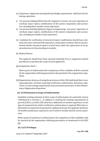 CAR-66
Page 20 of 168
Issue II, R 2 dated 4th September 2017
	
(e) 	Experience:	Applicants	meeting	the	knowledge	requirements		shall	have	the	fol-
lowing	experience:	
i) For	persons	holding	CAR	66	Aircraft		Engineers’	License:	one	year	experience	in	
overhaul,	major	repairs,	modifications	of	the	system	components	and	accesso-
ries,	including	three	months	recent	experience.	
ii) 	For	persons	holding	Diploma/	Degree	in	Engineering:		two	years’	experience	in	
overhaul,	major	repairs,	modifications	of	the	system	components	and	accesso-
ries,	including	six	months	recent	experience.	
	
iii) 	Candidate	for	certification	of	structural	repair/	modification	should	have	mini-
mum	two	years	relevant	field	experience,	and	produce	evidence	that	he	has	per-
formed	similar	structural	repairs	at	least	twice	under	the	supervision	of	an	ap-
proved	person	in	the	preceding	six	months.	
	
(f) Medical	Fitness	
	
The	applicant	should	have	been	assessed	medically	fit	by	a	registered	medical	
practitioner	to	perform	the	scope	of	work	applied	for.	
(g) Competency	check	:-			
Before	grant	of	authorization	the	competency	of	the	candidate	shall	be	assessed	
by	the	organization,	following	procedures	documented	in	the	organization	expo-
sition.			
(h) Organizations	desirous	of	using	the	provisions	of	this	CAR	shall	detail	their	train-
ing	programme,	activities	requiring	certification	authorisation,	education,	expe-
rience,	on	job	training	requirements	and	assessment	procedure	in	their	Mainte-
nance	Organization	Exposition.	
66. A.210 Extension to Scope of Authorization
Candidate	seeking	extension	to	their	scope	of	authorization	of	a	particular	stream	
(	Mechanical	or	Avionics	)	,	in	addition	to	meeting	the	training	requirements	of	
para	66.A.205	(	c)	of	this	CAR	,shall	have	additional	six	months	experience	on	the	
type	of	components	for	which	certification	authorisation	is	required.	When	the	au-
thorization	is	required	to	be	granted	for	additional	stream,	the	applicant	shall	have	
24	months	maintenance	experience	out	of	which	6	months	must	be	recent	experi-
ence.		
Before	grant	of	extension	of	authorization,	the	competency	of	the	candidate	shall	
be	assessed	by	the	organization,	following	procedures	as	mentioned	in	66.A.205	
(g).					
											66. A.215 Privileges
 