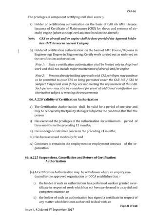 CAR-66
Page 21 of 168
Issue II, R 2 dated 4th September 2017
The	privileges	of	component	certifying	staff	shall	cover ;-
a) Holder	of	 certification	 authorization	on	 the	 basis	 of	CAR	 66	 AME	 Licence:								
Issuance	of	Certificate	of	Maintenance	(CRS)	for	shops	and	systems	of	air-
craft/	engine	(when	at	shop	level	and	not	fitted	on	the	aircraft)
Note: CRS on aircraft and/ or engine shall be done provided the Approval holder
has AME licence in relevant Category.
b) Holder	of	certification	authorization		on	the	basis	of	AME	Course/Diploma	in	
Engineering/	Degree	in	Engineering:	Certify	work	carried	out	as	endorsed	on	
the	certification	authorization		
Note 1: Such a certification	authorization	shall be limited only to shop level
work and shall not include major maintenance of aircraft and/or engine
Note 2: Persons already holding approvals with CRS privileges may continue
to be permitted to issue CRS on being permitted under the CAR 145 / CAR M
Subpart F approval even if they are not meeting the requirement of this CAR.
Such persons may also be considered for grant of additional certification au-
thorization	subject to meeting the requirements
66. A.220 Validity of Certification Authorization
a) The	Certification	Authorization		shall		be	valid	for	a	period	of	one	year	and	
may	be	renewed	by	the	Quality	Manager	subject	to	the	condition	that	that	the	
person		
i) Has	exercised	the	privileges	of	the	authorization		for	a	minimum					period	 of	
three	months	in	the	preceding	12	months;	
ii) Has	undergone	refresher	course	in	the	preceding	24	months;	
iii) Has	been	assessed	medically	fit;	and	
iv) Continues	to	remain	in	the	employment	or	employment	contract		 of	the	or-
ganization.	
66. A.225 Suspensions, Cancellation and Return of Certification
Authorization
(a) A	Certification	Authorization	may		be	withdrawn	where	an	enquiry	con-
ducted	by	the	approved	organization	or	DGCA	establishes	that :-
i) the	holder	of	such	an	authorization		has	performed	work	or	granted	a	cer-
tificate	in	respect	of	work	which	has	not	been	performed	in	a	careful	and	
competent	manner,	or	
ii) the	holder	of	such	an	authorization	has	signed	a	certificate	in	respect	of	
any	matter	which	he	is	not	authorized	to	deal	with,	or	
 