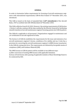 CAR-66
Page 3 of 168
Issue II, R 2 dated 4th September 2017
GENERAL	
In	order	to	harmonize	Indian	requirements	for	licensing	of	aircraft	maintenance	engi-
neers	with	international	requirements;	CAR-66	Rev.0	dated	11th	November	2011,	was	
introduced.		
This	CAR	is	issued	on	the	basis	of	amended	Rule	61(6th amendment)	of	the	Aircraft	
Rules,	1937	as	notified	vide	GSR	1001(E)	dated	22ndDecember	2010.	
	
This	CAR	is	effective	from	01.01.2012.	However		the	existing	requirements	of	CAR	Section	
-2	Series	L	will	also	continue	till	the	date	notified	by	the	Director	General	for	facilitating	
smooth	transition	of	aircraft	maintenance	engineer	licensing	system	into	CAR	66	pattern.	
	
The	CAR-66	is	applicable	to	all	personnel	/	Organizations	engaged	in	maintenance	and	
/or	certification	of	aircraft	registered	in	India.		
	
The	Section	A	of	CAR-66	establishes	the	requirements	for	the	issue	and	extension	of	an	
aircraft	maintenance	engineer’s	license,	conditions	of	its	validity	and	use.	It	also	has	a	
provision	for	converting	the	aircraft	maintenance	engineer’s	(AME)	license	issued	prior	
to	the	CAR-66	coming	into	force.	The	requirements	are	followed	by	Acceptable	means	of	
compliance	(AMC)	and	Guidance	Material	(GM)	
The	AME	licenses	in	CAR	66	pattern	will	be	available	in	two	different	ways:	
a)	After	conversion	of	existing	AME	licenses	with	applicable	limitation.	
b)	Issue	of	fresh	license	after	passing	of	applicable	modules	of	Basic	Knowledge	Exam	to	
be	conducted	by	CEO.	
	
 
