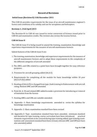 CAR-66
Page 4 of 168
Issue II, R 2 dated 4th September 2017
Record of Revisions
	Initial Issue (Revision 0) 11th November 2011
	
This	CAR	66	provides	requirements	for	the	issue	of	an	aircraft	maintenance	engineer’s	
licence	and	conditions	of	its	validity	and	use	for	aeroplanes	and	helicopters.	
	
Revision 1, 23rd April 2015
	
The	Revision-01	to	CAR	66	was	issued	to	revise	conversion	of	licences	issued	prior	to	
CAR-66	and	examination	credits.	The	revision	also	revises	the	License	format.	
	
CAR 66 Issue II																																																											
	
The	CAR	66	Issue	II	is	being	issued	to	amend	the	training,	examination,	knowledge	and	
experience	requirements	for	the	issuance	of	aircraft	maintenance	licences		
	
Salient	features	of	the	CAR	66	Issue	II	are:	
	
1.	The	training,	examination,	knowledge	and	experience	requirements	for	the	issuance	of	
aircraft	maintenance	licences	and	to	adapt	these	requirements	to	the	complexity	of	
the	different	categories	of	aircraft	amended		
2.	The	AMCs	and	GMs	related	to	a	point	have	been	brought	together	for	easy	reference	
purposes.	
	
3.		Provision	for	aircraft	grouping	added	(66.A.5)	
	
4.	 Requirements	 for	 completing	 all	 the	 module	 for	 basic	 knowledge	 within	 10	 year	
(66.A.25	(b))	added	
	
5.		Heading	of	(66.A.45)	is	changed	from	type	/task	training	to	Endorsement	with	aircraft	
rating.	Related	AMC	and	GM	amended.	
	
6.		Point	66.	A.	50	and	related	AMC	added	to	make	a	provision	for	introducing	or	removal	
of	limitation	from	the	license	
	
7.		Existing	AMCs	and	GMs	are	suitable	amended.	
		
8. 	Appendix	 -1-	Basic	 knowledge	 requirements	 	amended	to	 	revise	 the	 syllabus	for	
knowledge	examination	
	
9.		Appendix	-2	-Basic	examination	standard	have	been	revised		
	
10. 	Appendix-3-	Type		examination	standard	have	been	amended,		minimum	standard	
and	duration	for	type	training,	course	curriculum	have	been	introduced,						practical	
elements	requirements	to	be	covered	during	type	training	added,	type	training	exam-
inations	and		assessment	standard	have	been	revised,	relevant	AMC		and	GM	have	been	
also	amended/added		
	
 