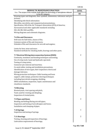 CAR-66
Page 40 of 168
Issue II, R 2 dated 4th September 2017
MODULE 7B. MAINTENANCE PRACTICES
Note: The scope of this module shall reflect the technology of aeroplanes relevant
to the B3 category.
LEVEL
B3
Drawing	types	and	diagrams,	their	symbols,	dimensions,	tolerances	and	pro-
jections;	
Identifying	title	block	information	
Microfilm,	microfiche	and	computerised	presentations;	 	 	
Specification	100	of	the	Air	Transport	Association	(ATA)	of	America;	
	 	
Aeronautical	and	other	applicable	standards	including	
	 	
ISO,	AN,	MS,	NAS	and	MIL;	 	 	
Wiring	diagrams	and	schematic	diagrams.	 	 	
		 	 	
7.6 Fits and Clearances 2	
Drill	sizes	for	bolt	holes,	classes	of	fits;	 	 	
Common	system	of	fits	and	clearances;	 	 	
Schedule	of	fits	and	clearances	for	aircraft	and	engines;	
	
	 	
Limits	for	bow,	twist	and	wear;	 	 	
Standard	methods	for	checking	shafts,	bearings	and	other	parts.	
	
	 	
7.7 Electrical Wiring Interconnection System (EWIS) 2	
Continuity,	insulation	and	bonding	techniques	and	testing;	 	 	
Use	of	crimp	tools:	hand	and	hydraulic	operated;	 	 	
Testing	of	crimp	joints;	 	 	
Connector	pin	removal	and	insertion;	 	 	
Co-axial	cables:	testing	and	installation	precautions;	 	 	
Identification	of	wire	types,	their	inspection	criteria	and	 	 	
damage	tolerance.	 	 	
Wiring	protection	techniques:	Cable	looming	and	loom	 	 	
support,	cable	clamps,	protective	sleeving	techniques	 	 	
including	heat	shrink	wrapping,	shielding.	 	 	
EWIS	installations,	inspection,	repair,	maintenance	and	 	 	
cleanliness	standards.	 	 	
		 	 	
7.8 Riveting 2	 	
Riveted	joints,	rivet	spacing	and	pitch;	 	 	
Tools	used	for	riveting	and	dimpling;	 	 	
Inspection	of	riveted	joints.	 	 	
	
7.9 Pipes and Hoses 2	 	
Bending	and	belling/flaring	aircraft	pipes;	 	 	
Inspection	and	testing	of	aircraft	pipes	and	hoses;	 	 	
Installation	and	clamping	of	pipes.	 	 	
	 	 	 	
7.10 Springs 1	 	
Inspection	and	testing	of	springs.	
	
7.11 Bearings 2	 	
Testing,	cleaning	and	inspection	of	bearings;	
Lubrication	requirements	of	bearings;	
 