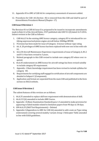 CAR-66
Page 5 of 168
Issue II, R 2 dated 4th September 2017
11.			Appendix-III	to	AMC	of	CAR	66	for	competency	assessment	of	assessors	added.	
	
12.		Procedures	for	CAR	-66	(Section	–B)	is	removed	from	this	CAR	and	shall	be	part	of				
Airworthiness	Procedures	Manual	(Chapter-	17)		
	
CAR Issue II Revision 1
	
The	Revision-01	to	CAR	66	Issue	II	is	proposed	to	be	issued	to	incorporate	amendments	
made	in	Rule	61	of	the	Aircraft	Rules,	1937	published	vide	GSR	911	(E)	dated	16-9-2016.	
Salient	revision	in	the	CAR	as	follows:-		
1. CAR	66.A.3	In	the	existing	AME	licence	category,	category	B3	is	introduced	for	cer-
tifying	unpressurised	piston	engine	aircraft	below	2000kgs	MTOW.		
2. Provision	has	been	made	for	issue	of	Category		A	licence	without		type	rating		
3. 66.	A.	20	privileges	of	AME	licence	has	been	replaced	with	new	one	in	line	with	rule	
61.	
4. 66.A.30	Aircraft	Maintenance	Experience	requirements	of	issue	of	Category	A,	B1.2	
and	B	1.4	has	been	revised	to	3	years.			
5. Related	paragraph	in	this	CAR	revised	to	include	new	category	B3	where	ever	re-
quired.	
6. 		66.A.45	endorsement	on	AME	licence	for	aircraft	ratings	has	been	revised	suitably				
			to	include	category	B3	requirement.	
7. Appendix	–I	Basic	knowledge	requirement	has	been	revised	to	include	syllabus	for	
category			B3.		
8. Requirements	for	certifying	staff	engaged	in	certification	of	aircraft	components	are	
detailed	in	Subpart	C	(Component).		
9. Application	and	format	are	separated	from	the	main	CAR	and	published	in	the	form	
section	on	DGCA	website.				
	
CAR Issue II Revision 2
The	salient	features	of	this	revision	are	as	follows:	
1. 66.A.35	amended	to	replace	skill	test	requirement	with	demonstration	of	skill.	
2. 66.A.215	(b)	amended	to	include	AME	Course.	
3. Appendix	–II	(Basic	Examination	Standard)	para	1.5	amended	to	make	provision	for	
appearing	in	failed	module	related	to	limitation	papers	from	90	days	to	30	days.	
4. GM	66.A.35	(Skill	Test	Requirements)	–	Deleted.	
5. Appendix-I	(Appendices	to	AMC	for	CAR	66)	amended	to	add	a	note	on	Type	rating	
endorsement	covering	several	models/	variant.	Group	1	Helicopter	Table	amended	
in	line	with	EASA	guidelines.	
 