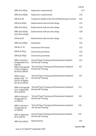 CAR-66
Page 8 of 168
Issue II, R 2 dated 4th September 2017
AMC	66.A.30(a) Experience	requirements																																																																				117
AMC	66.A.30(d) Experience	requirements																																																															118																																	
GM	66.A.40							 Continued	validity	of	the	Aircraft	Maintenance	Licence 118
GM	66.A.45(b)	 Endorsement	with	aircraft	ratings 119	
AMC	66.A.45(e)	
AMC	66.A.45(d),	
(e)3,	(f)1	and	g)1	
GM	66.A.45																	
AMC	66.A.50(b)	
GM	66.	A.	70														
GM	66.A.70(c)
Endorsement	with	aircraft	ratings																																															119	
Endorsement	with	aircraft	ratings																																															120																																
		
	Endorsement	with	aircraft	ratings																																															121	
	Limitations																																																																																											123
Conversion	Provisions																																																																					123	
Conversion	provisions 124
GM	66.A.70(d)		
		
AMC	to	Section	1	
of	Appendix	III	to			
CAR-66				
AMC	to	Paragraph	
3.1(d	)	of	Appen-
dix	III	to	CAR-66						
	
AMC	to	Para-
graphs	1(b)			3.2	
and	4.2	of	Appen-
dix	III	to	CAR-66		
						
AMC	to	Paragraph	
1(c)		of	Appendix	
III	to	CAR-66						
	
AMC	to	Section	5	
of	Appendix	III	
to	CAR-66	
	
AMC	to	Section	6	
of	Appendix	III												
to	CAR-66	
	
AMC	to	Appendix	
III	to	CAR-66	
	
AMC	66.A.205(c)						
	
Conversion	provisions 124
	
Aircraft	Type	Training	and	Examination	Standard																125	
On-the-Job	Training	
“Aircraft	Type	Training	and	Examination	Standard														127	
On-the-Job	Training	
	
	
“Aircraft	Type	Training	and	Examination	Standard														131	
On-the-Job	Training	
	
	
	
“Aircraft	Type	Training	and	Examination	Standard													131	
On-the-Job	Training	
	
	
“Aircraft	Type	Training	and	Examination	Standard													132	
On-the-Job	Training	
	
	
“Aircraft	Type	Training	and	Examination	standard													132	
	On-the-Job	Training	
	
Aircraft	Type	Training	and	Examination	Standard														134	
On-the-Job	Training	
	
Requirements																																																																																				134	
	
 