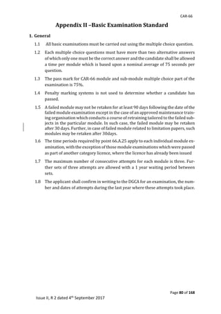 CAR-66
Page 80 of 168
Issue II, R 2 dated 4th September 2017
Appendix II –Basic Examination Standard
1. General
1.1 	All	basic	examinations	must	be	carried	out	using	the	multiple	choice	question.		
1.2 Each	multiple	choice	questions	must	have	more	than	two	alternative	answers	
of	which	only	one	must	be	the	correct	answer	and	the	candidate	shall	be	allowed	
a	time	per	module	which	is	based	upon	a	nominal	average	of	75	seconds	per	
question.	
1.3 The	pass	mark	for	CAR-66	module	and	sub-module	multiple	choice	part	of	the	
examination	is	75%.	
1.4 Penalty	 marking	 systems	 is	 not	 used	 to	 determine	 whether	 a	 candidate	 has	
passed.	
1.5 A	failed	module	may	not	be	retaken	for	at	least	90	days	following	the	date	of	the	
failed	module	examination	except	in	the	case	of	an	approved	maintenance	train-
ing	organisation	which	conducts	a	course	of	retraining	tailored	to	the	failed	sub-
jects	in	the	particular	module.	In	such	case,	the	failed	module	may	be	retaken	
after	30	days.	Further,	in	case	of	failed	module	related	to	limitation	papers,	such	
modules	may	be	retaken	after	30days.		
1.6 The	time	periods	required	by	point	66.A.25	apply	to	each	individual	module	ex-
amination,	with	the	exception	of	those	module	examinations	which	were	passed	
as	part	of	another	category	licence,	where	the	licence	has	already	been	issued	
1.7 The	maximum	number	of	consecutive	attempts	for	each	module	is	three.	Fur-
ther	sets	of	three	attempts	are	allowed	with	a	1	year	waiting	period	between	
sets.		
1.8 The	applicant	shall	confirm	in	writing	to	the	DGCA	for	an	examination,	the	num-
ber	and	dates	of	attempts	during	the	last	year	where	these	attempts	took	place.		
	
	
	
	
	
	
	
	
	
 