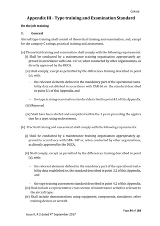 CAR-66
Page 84 of 168
Issue II, R 2 dated 4th September 2017
Appendix III -	Type training and Examination Standard	
On the job training
1. General
Aircraft	type	training	shall	consist	of	theoretical	training	and	examination,	and,	except	
for	the	category	C	ratings,	practical	training	and	assessment.		
	
(a)	Theoretical	training	and	examination	shall	comply	with	the	following	requirements:		
(i)	 Shall	 be	 conducted	 by	 a	 maintenance	 training	 organisation	 appropriately	 ap-
proved	in	accordance	with	CAR-147	or,	when	conducted	by	other	organisations,	as	
directly	approved	by	the	DGCA.	
	
	(ii)	Shall	comply,	except	as	permitted	by	the	differences	training	described	in	point	
(c),	with:		
	
- the	relevant	elements	defined	in	the	mandatory	part	of	the	operational	suita-
bility	data	established	in	accordance	with	CAR	66	or		the	standard	described	
in	point	3.1	of	this	Appendix,	and		
	
- the	type	training	examination	standard	described	in	point	4.1	of	this	Appendix.	
	
	(iii)	Reserved	
	
	(iv)	Shall	have	been	started	and	completed	within	the	3	years	preceding	the	applica		
tion	for	a	type	rating	endorsement.	
	
(b)		Practical	training	and	assessment	shall	comply	with	the	following	requirements:		
	
(i)	 Shall	 be	 conducted	 by	 a	 maintenance	 training	 organisation	 appropriately	 ap-
proved	in	accordance	with	CAR-	147	or,	when	conducted	by	other	organisations,	
as	directly	approved	by	the	DGCA.		
	
(ii)	Shall	comply,	except	as	permitted	by	the	differences	training	described	in	point	
(c),	with:		
	
- the	relevant	elements	defined	in	the	mandatory	part	of	the	operational	suita-
bility	data	established	or,	the	standard	described	in	point	3.2	of	this	Appendix,	
and		
	
- the	type	training	assessment	standard	described	in	point	4.2	of	this	Appendix.		
(iii)	Shall	include	a	representative	cross	section	of	maintenance	activities	relevant	to					
the	aircraft	type.	
(iv)	Shall	include	demonstrations	using	equipment,	components,	simulators,	other	
training	devices	or	aircraft.		
	
 