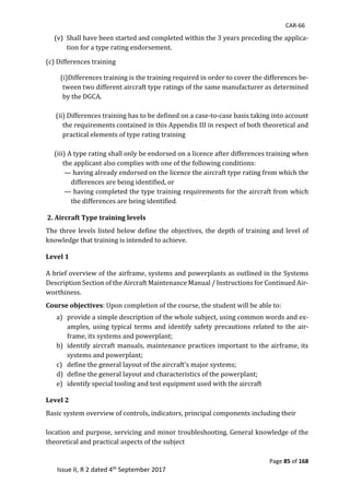 CAR-66
Page 85 of 168
Issue II, R 2 dated 4th September 2017
(v)		Shall	have	been	started	and	completed	within	the	3	years	preceding	the	applica-
tion	for	a	type	rating	endorsement.		
	
(c)	Differences	training	
	
				(i)Differences	training	is	the	training	required	in	order	to	cover	the	differences	be-
tween	two	different	aircraft	type	ratings	of	the	same	manufacturer	as	determined	
by	the	DGCA.	
	
	(ii)	Differences	training	has	to	be	defined	on	a	case-to-case	basis	taking	into	account	
the	requirements contained	in	this	Appendix	III	in	respect	of	both	theoretical	and	
practical	elements	of	type	rating	training	
	
(iii)	A	type	rating	shall	only	be	endorsed	on	a	licence	after	differences	training	when	
the	applicant	also	complies	with	one	of	the	following	conditions:	
	—	having	already	endorsed	on	the	licence	the	aircraft	type	rating	from	which	the	
differences	are	being	identified,	or	
	—	having	completed	the	type	training	requirements	for	the	aircraft	from	which	
the	differences	are	being	identified.
2. Aircraft Type training levels
The	three	levels	listed	below	define	the	objectives,	the	depth	of	training	and	level	of	
knowledge	that	training	is	intended	to	achieve.	
Level 1
A	brief	overview	of	the	airframe,	systems	and	powerplants	as	outlined	in	the	Systems	
Description	Section	of	the	Aircraft	Maintenance	Manual	/	Instructions	for	Continued	Air-
worthiness. 	
Course objectives:	Upon	completion	of	the	course,	the	student	will	be	able	to:	
a) provide	a	simple	description	of	the	whole	subject,	using	common	words	and	ex-
amples,	using	typical	terms	and	identify	safety	precautions	related	to	the	air-
frame,	its	systems	and	powerplant;	
b) identify	aircraft	manuals,	maintenance	practices	important	to	the	airframe,	its	
systems	and	powerplant;	
c) define	the	general	layout	of	the	aircraft's	major	systems;	
d) define	the	general	layout	and	characteristics	of	the	powerplant;		
e) identify	special	tooling	and	test	equipment	used	with	the	aircraft	
Level 2
Basic	system	overview	of	controls,	indicators,	principal	components	including	their		
	
location	and	purpose,	servicing	and	minor	troubleshooting. General	knowledge	of	the	
theoretical and	practical	aspects	of	the	subject	
	
 