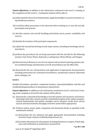 CAR-66
Page 86 of 168
Issue II, R 2 dated 4th September 2017
Course objectives:	In	addition	to	the	information	contained	in	the	Level	1,	training,	at	
the	completion	of	this	Level	2	,		training	the	student	will	be	able	to:
(a)	understand	the	theoretical	fundamentals;	apply	knowledge	in	a	practical	manner	us-
ing	detailed	procedures;	
	
	(b)	recall	the	safety	precautions	to	be	observed	when	working	on	or	near	the	aircraft,	
powerplant	and	systems;	
	
(c)	describe	systems	and	aircraft	handling	particularly	access,	power	availability	and	
sources;		
	
(d)	identify	the	locations	of	the	principal	components;		
	
(e)	explain	the	normal	functioning	of	each	major	system,	including	terminology	and	no-
menclature;	
	
(f)	perform	the	procedures	for	servicing	associated	with	the	aircraft	for	the	following	
systems:	Fuel,	Power	Plants,	Hydraulics,	Landing	Gear,	Water/Waste,	and	Oxygen;		
	
(g)	demonstrate	proficiency	in	use	of	crew	reports	and	on-board	reporting	systems	(mi-
nor	troubleshooting)	and	determine	aircraft	airworthiness	per	the	MEL/CDL;		
	
(h)	demonstrate	the	use,	interpretation	and	application	of	appropriate	documentation	
including	instructions	for	continued	airworthiness,	maintenance	manual,	illustrated	
parts	catalogue,	etc.	
Level 3
Detailed	description,	operation,	component	location,	removal/installation	and	bite	and	
troubleshooting	procedures	to	maintenance	manual	level.	
Course objectives:	In	addition	to	the	information	contained	in	Level	1	and	Level	2	train-
ing,	at	the	completion	of	Level	III,	the	student	will	be	able	to:	
(a) demonstrate	a	theoretical	knowledge	of	aircraft	systems	and	structures	and	interre-
lationships	with	other	systems,	provide	a	detailed	description	of	the	subject	using	the-
oretical	fundamentals	and	specific	examples	and	to	interpret	results	from	various	
sources	and	measurements	and	apply	corrective	action	where	appropriate; 	
	
(b) Perform	system,	power	plant,	component	and	functional	checks	as	specified	in	the	
maintenance	manual.		
	
(c) demonstrate	the	use,	interpret	and	apply	appropriate	documentation	including	
structural	repair	manual,	troubleshooting	manual,	etc.;	
	
(d) Correlate	information	for	the	purpose	of	making	decisions	in	respect	of	fault	diag-
nosis	and	rectification	to	maintenance	manual	level.	
 