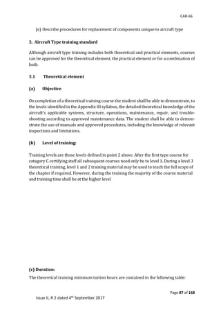 CAR-66
Page 87 of 168
Issue II, R 2 dated 4th September 2017
	
(e) Describe	procedures	for	replacement	of	components	unique	to	aircraft	type	
	
3. Aircraft Type training standard
Although	aircraft	type	training	includes	both	theoretical	and	practical	elements,	courses	
can	be	approved	for	the	theoretical	element,	the	practical	element	or	for	a	combination	of	
both.	
	
3.1 Theoretical element
(a) Objective
	
On	completion	of	a	theoretical	training	course	the	student	shall	be	able	to	demonstrate,	to	
the	levels	identified	in	the	Appendix	III	syllabus,	the	detailed	theoretical	knowledge	of	the	
aircraft's	 applicable	 systems,	 structure,	 operations,	 maintenance,	 repair,	 and	 trouble-
shooting	according	to	approved	maintenance	data.	The	student	shall	be	able	to	demon-
strate	the	use	of	manuals	and	approved	procedures,	including	the	knowledge	of	relevant	
inspections	and	limitations.	
(b) Level of training:
	
Training	levels	are	those	levels	defined	in	point	2	above.	After	the	first	type	course	for	
category	C	certifying	staff	all	subsequent	courses	need	only	be	to	level	1.	During	a	level	3	
theoretical	training,	level	1	and	2	training	material	may	be	used	to	teach	the	full	scope	of	
the	chapter	if	required.	However,	during	the	training	the	majority	of	the	course	material	
and	training	time	shall	be	at	the	higher	level	
(c) Duration:
	
The	theoretical	training	minimum	tuition	hours	are	contained	in	the	following	table:	
	
 