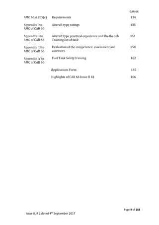 CAR-66
Page 9 of 168
Issue II, R 2 dated 4th September 2017
AMC	66.A.205(c)						
	
Appendix	I	to	
AMC	of	CAR	66	
	
Appendix	II	to	
AMC	of	CAR	66	
Requirements																																																																																				134	
	
Aircraft	type	ratings																																																																								135
Aircraft	type	practical	experience	and	On-the-Job																151	
Training	list	of	task	
	
Appendix	III	to	
AMC	of	CAR	66	
Evaluation	of	the	competence:	assessment	and																					158	
assessors							
	
Appendix	IV	to	
AMC	of	CAR	66	
Fuel	Tank	Safety	training																																																															162																																	
																																	Applications	Form																																																																													165	
																																							Highlights	of	CAR	66	Issue	II	R1																																																			166	
 