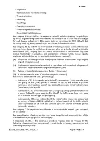 CAR-66
Issue II, R8 dated 20th April 2022 Page 119 of 157
- Inspection;
- Operational and functional testing;
- Trouble-shooting;
- Repairing;
- Modifying;
- Changing component;
- Supervising these activities;
- Releasing aircraft to service.
For category A licence holder, the experience should include exercising the privileges,
by means of performing tasks related to the authorization on at least one aircraft type
for each licence subcategory. This means tasks as mentioned in AMC 145.A.30 (g),
including servicing, component changes and simple defect rectifications.
For category B1, B2 and B3, for every aircraft type rating included in the authorization
the experience should be on that particular aircraft or on a similar aircraft within the
same licence (sub) category. Two aircraft can be considered as similar when they have
similar technology, construction and comparable systems, which means equally
equipped with the following (as applicable to the licence category):
(a) Propulsion systems (piston or turboprop or turbofan or turboshaft or jet-engine
or push propellers); and
(b) Flight control systems (only mechanical controls or hydro-mechanically powered
controls or electro-mechanically powered controls); and
(c) Avionic systems (analog systems or digital systems); and
(d) Structure (manufactured of metal or composite or wood).
For licenses endorsed with (sub) group ratings:
 In the case of B1 licence endorsed with (sub) group ratings (either manufacturer
sub group or full (sub) group) as defined in 66.A.45 the holder may show
experience on at least one aircraft type per (sub) group and per aircraft structure
(metal, composite, wood).
 In the case of a B2 licence endorsed with (sub) group ratings (either manufacturer
group or full (sub) group) as defined in 66.A.45 the holder may show experience
on at least one aircraft type per (sub) group.
 In the case of a B3 licence endorsed with the rating ‘piston-engine non-pressurized
aeroplanes of 2000kg MTOM and below’ as defined in 66.A.45, the holder should
show experience on at least one aircraft type per aircraft structure (metal,
composite, wooden).
For category C, the experience should cover at least one of the aircraft types endorsed
on the licence.
For a combination of categories, the experience should include some activities of the
nature shown in paragraph 2 in each category.
A maximum of 20% of the experience duration required may be replaced by the
following relevant activities on an aircraft type of similar technology, construction and
with comparable systems:
 