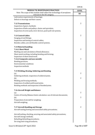 CAR-66
Issue II, R8 dated 20th April 2022 Page 41 of 157
MODULE 7B. MAINTENANCE PRACTICES
Note: The scope of this module shall reflect the technology of aeroplanes
relevant to the B3 category.
LEVEL
B3
Lubrication requirements of bearings;
Defects in bearings and their causes.
7.12 Transmissions 2
Inspection of gears, backlash;
Inspection of belts and pulleys, chains and sprockets;
Inspection of screw jacks, lever devices, push-pull rod systems.
7.13 Control Cables 2
Swaging of end fittings;
Inspection and testing of control cables;
Bowden cables; aircraft flexible control systems.
7.14 Material handling
7.14.1 Sheet Metal 2
Marking out and calculation of bend allowance;
Sheet metal working, including bending and forming;
Inspection of sheet metal work.
7.14.2 Composite and non-metallic 2
Bonding practices;
Environmental conditions
Inspection methods
7.15 Welding, Brazing, Soldering and Bonding
(a) 2
Soldering methods; inspection of soldered joints.
(b) 2
Welding and brazing methods;
Inspection of welded and brazed joints;
Bonding methods and inspection of bonded joints.
7.16 Aircraft Weight and Balance
(a) 2
Centre of Gravity/Balance limits calculation: use of relevant documents;
(b) 2
Preparation of aircraft for weighing;
Aircraft weighing;
7.17 Aircraft Handling and Storage 2
Aircraft taxiing/towing and associated safety precautions;
Aircraft jacking, chocking, securing and associated safety precautions;
Aircraft storage methods;
Refuelling/defuelling procedures;
De-icing/anti-icing procedures;
 