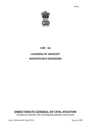 CAR-66
Issue II, R8 dated 20th April 2022 Page 1 of 157
CAR – 66
LICENSING OF AIRCRAFT
MAINTENANCE ENGINEERS
DIRECTORATE GENERAL OF CIVIL AVIATION
TECHNICAL CENTRE, OPP SAFDURJUNG AIRPORT, NEW DELHI
 