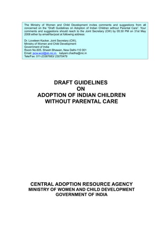 DRAFT GUIDELINES
ON
ADOPTION OF INDIAN CHILDREN
WITHOUT PARENTAL CARE
CENTRAL ADOPTION RESOURCE AGENCY
MINISTRY OF WOMEN AND CHILD DEVELOPMENT
GOVERNMENT OF INDIA
The Ministry of Women and Child Development invites comments and suggestions from all
concerned on the “Draft Guidelines on Adoption of Indian Children without Parental Care”. Your
comments and suggestions should reach to the Joint Secretary (CW) by 05:30 PM on 31st May
2008 either by email/fax/post at following address:
Dr. Loveleen Kacker, Joint Secretary (CW),
Ministry of Women and Child Development
Government of India
Room No.605, Shastri Bhawan, New Delhi-110 001
Email: jscw.wcd@sb.nic.in, kalyani.chadha@nic.in
Tele/Fax: 011-23387683/ 23070479
 