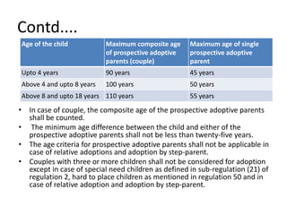 Contd....
Age of the child Maximum composite age
of prospective adoptive
parents (couple)
Maximum age of single
prospective adoptive
parent
Upto 4 years 90 years 45 years
Above 4 and upto 8 years 100 years 50 years
Above 8 and upto 18 years 110 years 55 years
• In case of couple, the composite age of the prospective adoptive parents
shall be counted.
• The minimum age difference between the child and either of the
prospective adoptive parents shall not be less than twenty-five years.
• The age criteria for prospective adoptive parents shall not be applicable in
case of relative adoptions and adoption by step-parent.
• Couples with three or more children shall not be considered for adoption
except in case of special need children as defined in sub-regulation (21) of
regulation 2, hard to place children as mentioned in regulation 50 and in
case of relative adoption and adoption by step-parent.
 