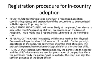 Registration procedure for in-country
adoption
• REGISTRAION Registration to be done with a recognized adoption
coordinating agency and preparation of the documents to be submitted
with the agency to get registered.
• HOME STUDY AND COUNSELING Home Study at the parent/s residence to
assess the couple’s parenting abilities, preparations, on the issue of
Adoption. This is made into a report and is submitted to the honorable
court.
• REFERRAL OF THE CHILD The agency will disclose medical file, Physical
Examination Report and such information of the child. On the parent/s
acceptance of the same, the agency will show the child physically. The
prospective parent have option to accept child or ask for another child.
• FILING OF PETITION Documentations made by the parent/s to the agency
and the child’s documents are sent for preparation of the petition. Once
the petition is ready the parent/s will be called at the court and sign the
same in presence of the court officer.
 
