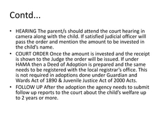 Contd...
• HEARING The parent/s should attend the court hearing in
camera along with the child. If satisfied judicial officer will
pass the order and mention the amount to be invested in
the child’s name.
• COURT ORDER Once the amount is invested and the receipt
is shown to the Judge the order will be issued. If under
HAMA then a Deed of Adoption is prepared and the same
needs to be registered with the local registrar’s office. This
is not required in adoptions done under Guardian and
Wards Act of 1890 & Juvenile Justice Act of 2000 Acts.
• FOLLOW UP After the adoption the agency needs to submit
follow up reports to the court about the child’s welfare up
to 2 years or more.
 