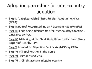 Adoption procedure for inter-country
adoption
• Step I: To register with Enlisted Foreign Adoption Agency
(EFAA)
• Step II: Role of Recognised Indian Placement Agency (RIPA)
• Step III: Child being declared free for inter-country adoption -
Clearance by ACA
• Step IV: Matching of the Child Study Report with Home Study
Report of FPAP by RIPA
• Step V: Issue of No Objection Certificate (NOC) by CARA
• Step VI: Filing of Petition in the Court
• Step VII: Passport and Visa
• Step VIII: Child travels to adoptive country
 