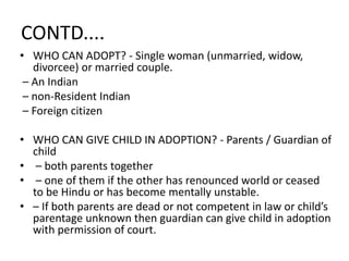 CONTD....
• WHO CAN ADOPT? - Single woman (unmarried, widow,
divorcee) or married couple.
– An Indian
– non-Resident Indian
– Foreign citizen
• WHO CAN GIVE CHILD IN ADOPTION? - Parents / Guardian of
child
• – both parents together
• – one of them if the other has renounced world or ceased
to be Hindu or has become mentally unstable.
• – If both parents are dead or not competent in law or child’s
parentage unknown then guardian can give child in adoption
with permission of court.
 