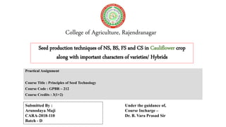College of Agriculture, Rajendranagar
Practical Assignment
Course Title : Principles of Seed Technology
Course Code : GPBR – 212
Course Credits : 3(1+2)
Seed production techniques of NS, BS, FS and CS in Cauliflower crop
along with important characters of varieties/ Hybrids
Submitted By :
Arunodaya Maji
CARA-2018-110
Batch - D
Under the guidance of,
Course Incharge –
Dr. B. Vara Prasad Sir
 