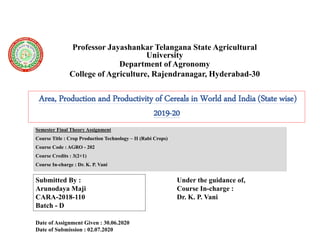 Professor Jayashankar Telangana State Agricultural
University
Department of Agronomy
College of Agriculture, Rajendranagar, Hyderabad-30
Semester Final Theory Assignment
Course Title : Crop Production Technology – II (Rabi Crops)
Course Code : AGRO - 202
Course Credits : 3(2+1)
Course In-charge : Dr. K. P. Vani
Area, Production and Productivity of Cereals in World and India (State wise)
2019-20
Submitted By :
Arunodaya Maji
CARA-2018-110
Batch - D
Under the guidance of,
Course In-charge :
Dr. K. P. Vani
Date of Assignment Given : 30.06.2020
Date of Submission : 02.07.2020
 