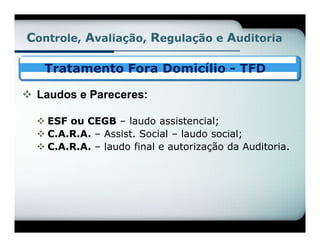 Controle, Avaliação, Regulação e Auditoria

   Tratamento Fora Domicílio - TFD

 Laudos e Pareceres:

   ESF ou CEGB – laudo assistencial;
   C.A.R.A. – Assist. Social – laudo social;
   C.A.R.A. – laudo final e autorização da Auditoria.
 