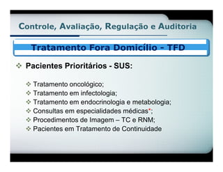 Controle, Avaliação, Regulação e Auditoria

    Tratamento Fora Domicílio - TFD

 Pacientes Prioritários - SUS:

   Tratamento oncológico;
   Tratamento em infectologia;
   Tratamento em endocrinologia e metabologia;
   Consultas em especialidades médicas*;
   Procedimentos de Imagem – TC e RNM;
   Pacientes em Tratamento de Continuidade
 