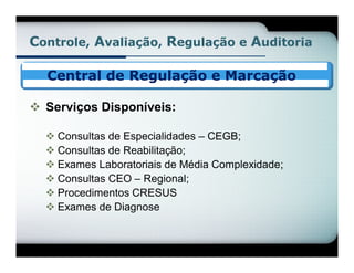 Controle, Avaliação, Regulação e Auditoria

  Central de Regulação e Marcação

 Serviços Disponíveis:

   Consultas de Especialidades – CEGB;
   Consultas de Reabilitação;
   Exames Laboratoriais de Média Complexidade;
   Consultas CEO – Regional;
   Procedimentos CRESUS
   Exames de Diagnose
 