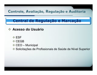 Controle, Avaliação, Regulação e Auditoria

  Central de Regulação e Marcação

 Acesso do Usuário

   ESF
   CEGB
   CEO – Municipal
   Solicitações de Profissionais de Saúde de Nível Superior
 