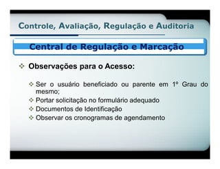 Controle, Avaliação, Regulação e Auditoria

  Central de Regulação e Marcação

 Observações para o Acesso:

   Ser o usuário beneficiado ou parente em 1º Grau do
    mesmo;
   Portar solicitação no formulário adequado
   Documentos de Identificação
   Observar os cronogramas de agendamento
 