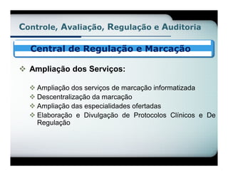 Controle, Avaliação, Regulação e Auditoria

  Central de Regulação e Marcação

 Ampliação dos Serviços:

   Ampliação dos serviços de marcação informatizada
   Descentralização da marcação
   Ampliação das especialidades ofertadas
   Elaboração e Divulgação de Protocolos Clínicos e De
    Regulação
 