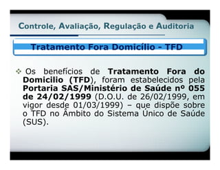 Controle, Avaliação, Regulação e Auditoria

   Tratamento Fora Domicílio - TFD

 Os benefícios de Tratamento Fora do
 Domicilio (TFD), foram estabelecidos pela
 Portaria SAS/Ministério de Saúde nº 055
 de 24/02/1999 (D.O.U. de 26/02/1999, em
 vigor desde 01/03/1999) – que dispõe sobre
 o TFD no Âmbito do Sistema Único de Saúde
 (SUS).
 