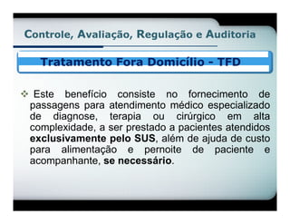 Controle, Avaliação, Regulação e Auditoria

    Tratamento Fora Domicílio - TFD

 Este benefício consiste no fornecimento de
 passagens para atendimento médico especializado
 de diagnose, terapia ou cirúrgico em alta
 complexidade, a ser prestado a pacientes atendidos
 exclusivamente pelo SUS, além de ajuda de custo
 para alimentação e pernoite de paciente e
 acompanhante, se necessário.
 