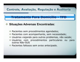 Controle, Avaliação, Regulação e Auditoria

      Tratamento Fora Domicílio - TFD

 Situações Adversas Encontradas:

   Pacientes sem procedimentos agendados;
   Pacientes com acompanhante, sem necessidade;
   Usuários viajando para outros problemas, não saúde;
   Usuários com procedimentos particulares ou para
    outros Não-SUS
   Pacientes faltosos sem aviso antecipado.
 