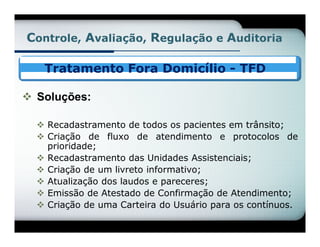 Controle, Avaliação, Regulação e Auditoria

   Tratamento Fora Domicílio - TFD

 Soluções:

   Recadastramento de todos os pacientes em trânsito;
   Criação de fluxo de atendimento e protocolos de
    prioridade;
   Recadastramento das Unidades Assistenciais;
   Criação de um livreto informativo;
   Atualização dos laudos e pareceres;
   Emissão de Atestado de Confirmação de Atendimento;
   Criação de uma Carteira do Usuário para os contínuos.
 