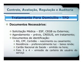 Controle, Avaliação, Regulação e Auditoria

   Tratamento Fora Domicílio - TFD

 Documentos Necessários:

   Solicitação Médica – ESF, CEGB ou Externos;
   Agendamento – prévio, CRESUS, em tratamento;
   Documentos de identificação:
       RG, CPF, Certidão – nascimento ou casamento;
       Residência – preferencialmente luz – baixa renda;
       Cartão Nacional de Saúde – emitido na hora;
       Foto 3 x 4 – emissão de carteira de usuário do
        serviço
 