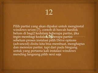 Pilih partisi yang akan dipakai untuk menginstal
windows seven (7), contoh di bawah hardisk
belum di bagi2 kedalam beberapa partisi, jika
ingin membagi kedalam beberapa partisi
sebelum proses instalasi pilih Drive options
(advanced) disitu kita bisa membuat, menghapus
dan meresize partisi. tapi dari pada bingung
untuk yang pertama kali instalasi windows
mending langsung pilih next saja
12
 