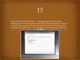 Proses instalasi dimulai brader… di tinggal juga boleh, memakan
beberapa puluh menit tergantung spesifikasi komputer brader, katanya
sih udah ada yang nyoba instal di komputer pentium 2 dan memakan
waktu belasan jam!! haha… kalo komputer baru kurang dari sejam kok
13
 