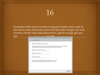 Kemudian bikin password biar komputer brader aman, tulis 2x
dan harus sama, kemudian password hint diisi dengan clue kalo
misalnya brader lupa ama passwornya. gak di isi juga gak apa
apa.
16
 