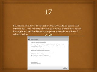 Masukkan Windows Product key, biasanya ada di paket dvd
intalasi nya. kalo misalnya brader gak punya poduct key nya di
kosongin aja, brader diberi kesempatan mencoba windows 7
selama 30 hari
17
 
