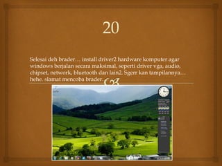 Selesai deh brader… install driver2 hardware komputer agar
windows berjalan secara maksimal, seperti driver vga, audio,
chipset, network, bluetooth dan lain2. Sgerr kan tampilannya…
hehe. slamat mencoba brader…
20
 