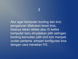 Atur agar komputer booting dari dvd,
pengaturan dilakukan lewat bios,
bisanya tekan delete atau f2 ketika
komputer baru dinyalakan pilih setingan
booting kemudian pilih dvd rom menjadi
urutan pertama. simpan konfigurasi bios
dengan cara menekan f10.
3
 