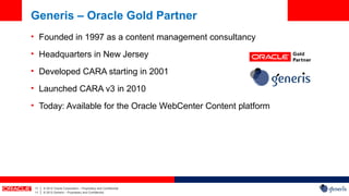 Generis – Oracle Gold Partner
• Founded in 1997 as a content management consultancy
• Headquarters in New Jersey
• Developed CARA starting in 2001
• Launched CARA v3 in 2010
• Today: Available for the Oracle WebCenter Content platform




 11   |   © 2012 Oracle Corporation – Proprietary and Confidential
 11   |   © 2012 Generis – Proprietary and Confidential
 