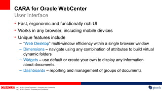 CARA for Oracle WebCenter
User Interface
• Fast, ergonomic and functionally rich UI
• Works in any browser, including mobile devices
• Unique features include
         – “Web Desktop” multi-window efficiency within a single browser window
         – Dimensions – navigate using any combination of attributes to build virtual
           dynamic folders
         – Widgets – use default or create your own to display any information
           about documents
         – Dashboards – reporting and management of groups of documents



14   |   © 2012 Oracle Corporation – Proprietary and Confidential
14   |   © 2012 Generis – Proprietary and Confidential
 