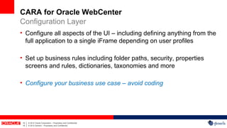 CARA for Oracle WebCenter
Configuration Layer
• Configure all aspects of the UI – including defining anything from the
  full application to a single iFrame depending on user profiles

• Set up business rules including folder paths, security, properties
  screens and rules, dictionaries, taxonomies and more

• Configure your business use case – avoid coding




 15   |   © 2012 Oracle Corporation – Proprietary and Confidential
 15   |   © 2012 Generis – Proprietary and Confidential
 