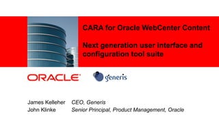 CARA for Oracle WebCenter Content

                                                                   Next generation user interface and
                                                                   configuration tool suite




         James Kelleher                                      CEO, Generis
         John Klinke                                         Senior Principal, Product Management, Oracle
1   |   © 2012 Oracle Corporation – Proprietary and Confidential
1   |   © 2012 Generis – Proprietary and Confidential
 