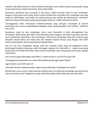malaikat. Jadi tidak setiap hari mayit tersebut mendengar suara sandal orang-orang yang lalu lalang
di atas kuburannya sampai hari kiamat. Sama sekali tidak!
Seandainya penafsiran Ibnu Taimiyah di atas benar. bahwa seorang mayit itu bisa mendengar
tangisan orang yang masih hidup. berarti mayit tersebut bisa merasakan dan mendengar apa yang
terjadi di sekelilingnya, baik ketika dia sedang diusung atau setelah dia dimakamkan, sementara
tidak ada satupun dalil yang mendukung pendapat seperti ini. Hadits selanjutnya adalah:
"Sesungguhnya Allah mempunyai malaikat-malaikat yang bertugas menjelajah di seluruh
permukaan bumi untuk menyampaikan kepadaku salam yang diucapkan oleh umatku." (Shahihul
Jami 2174)
Seandainya mayit itu bisa mendengar, tentu mayit Rasulullah  lebih dimungkinkan bisa
mendengar. Mayit beliau jauh lebih mulia dibanding mayit siapapun, termasuk mayit para nabi dan
rasul. Seandainya mayit beliau bisa mendengar, tentu beliau mendengar salam dari umatnya yang
ditujukan kepada beliau dan tidak perlu ada malaikat-malaikat khusus yang ditugasi oleh Allah
untuk menyampaikan salam yang ditujukan kepada beliau.
Dari sini kita bisa mengetahui betapa salah dan sesatnya orang yang ber-istighatsah (minta
pertolongan) kepada orang yang sudah meninggal, siapapun dia. Rasulullah adalah orang yang
paling mulia di sisi Allah dan beliau tidak mampu mendengar suara orang yang masih hidup, apalagi
selain beliau.
Hal ini secara tegas diterangkan oleh Allah  dalam Al Qur'an surat Al A'raf ayat 194:
"Sesungguhnya yang kalian seru selain Allah adalah hamba juga seperti kalian."
Juga di dalam surat Fathir ayat 14:
"Jika kalian berdo'a kepada mereka, maka mereka tidak akan mendengar do'a kalian."
Demikianlah, secara umum mayit yang ada di dalam kubur itu tidak bisa mendengar apa-apa kecuali
saat-saat tertentu saja. Sebagaimana yang sudah diterangkan dalam beberapa ayat dan hadits.




www.kampungsunnah.org                                                                    Halaman 10
 