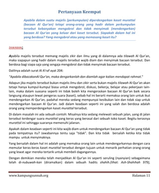 Pertanyaan Keempat
           Apabila dalam suatu majelis (perkumpulan) diperdengarkan kaset murattal
           (bacaan Al Qur'an) tetapi orang-orang yang hadir dalam perkumpulan
           tersebut kebanyakan mengobrol dan tidak menyimak (mendengarkan)
           bacaan Al Qur'an yang keluar dari kaset tersebut. Siapakah dalam hal ini
           yang berdosa? Yang mengobrol atau yang memasang kaset itu?

JAWABAN:

Apabila majelis tersebut memang majelis zikir dan ilmu yang di dalamnya ada tilawah Al Qur'an,
maka siapapun yang hadir dalam majelis tersebut wajib diam dan menyimak bacaan tersebut. Dan
berdosa bagi siapa saja yang sengaja mengobrol dan tidak menyimak bacaan tersebut.
Dalilnya adalah surat Al A'raf ayat 204:
"Apabila dibacakanAl Qur'an, maka dengarkanlah dan diamlah agar kalian mendapat rahmat."
Adapun jika majelis tersebut bukan majelis ilmu dan zikir serta bukan majelis tilawah Al Qur'an akan
tetapi hanya kumpul-kumpul biasa untuk mengobrol, diskusi, bekerja, belajar atau pekerjaan Iain-
lain, maka dalam suasana seperti ini tidak boleh kita mengeraskan bacaan Al Qur'an baik secara
langsung ataupun lewat pengeras suara (kaset), sebab hal ini berarti memaksa orang lain untuk ikut
mendengarkan Al Qur'an, padahal mereka sedang mempunyai kesibukan lain dan tidak siap untuk
mendengarkan bacaan Al Qur'an. Jadi dalam keadaan seperti ini yang salah dan berdosa adalah
orang yang memperdengarkan kaset murattal tersebut.
Di dalam masalah ini ada sebuah contoh: Misalnya kita sedang melewati sebuah jalan, yang di jalan
tersebut terdengar suara murattal yang keras yang berasal dari sebuah toko kaset. Begitu kerasnya
murattal ini sehingga suaranya memenuhi jalanan.
Apakah dalam keadaan seperti ini kita wajib diam untuk mendengarkan bacaan Al Qur'an yang tidak
pada tempatnya itu? Jawabannya tentu saja "tidak". Dan kita tidak bersalah ketika kita tidak
mampu untuk menyimaknya.
Yang bersalah dalam hal ini adalah yang memaksa orang lain untuk mendengarkannya dengan cara
memutar keras-keras kaset murattal tersebut dengan tujuan untuk menarik perhatian orang-orang
yang lewat agar mereka tertarik untuk membeli dagangannya.
Dengan demikian mereka telah menjadikan Al Qur'an ini seperti seruling (nyanyian) sebagaimana
telah di-nubuwah-kan (diramalkan) dalam sebuah hadits shahih.(lihat: Ash-Shahihah 979),


www.kampungsunnah.org                                                                  Halaman 11
 