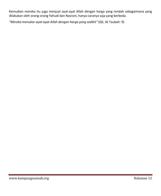 Kemudian mereka itu juga menjual ayat-ayat Allah dengan harga yang rendah sebagaimana yang
dilakukan oleh orang-orang Yahudi dan Nasrani, hanya caranya saja yang berbeda.
"Mereka menukar ayat-ayat Allah dengan harga yang sedikit" (QS. At Taubah: 9)




www.kampungsunnah.org                                                           Halaman 12
 