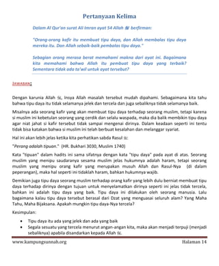 Pertanyaan Kelima
           Dalam Al Qur'an surat Ali Imran ayat 54 Allah  berfirman:

           "Orang-orang kafir itu membuat tipu daya, dan Allah membalas tipu daya
           mereka itu. Dan Allah sebaik-baik pembalas tipu daya."

           Sebagian orang merasa berat memahami makna dari ayat ini. Bagaimana
           kita memahami bahwa Allah itu pembuat tipu daya yang terbaik?
           Sementara tidak ada ta'wil untuk ayat tersebut?

JAWABAN:

Dengan karunia Allah , Insya Allah masalah tersebut mudah dipahami. Sebagaimana kita tahu
bahwa tipu daya itu tidak selamanya jelek dan tercela dan juga sebaliknya tidak selamanya baik.
Misalnya ada seorang kafir yang akan membuat tipu daya terhadap seorang muslim, tetapi karena
si muslim ini kebetulan seorang yang cerdik dan selalu waspada, maka dia balik membikin tipu daya
agar niat jahat si kafir tersebut tidak sampai mengenai dirinya. Dalam keadaan seperti ini tentu
tidak bisa katakan bahwa si muslim ini telah berbuat kesalahan dan melanggar syariat.
Hal ini akan lebih jelas ketika kita perhatikan sabda Rasul :
"Perang adalah tipuan." (HR. Bukhari 3030, Muslim 1740)
Kata "tipuan" dalam hadits ini sama sifatnya dengan kata "tipu daya" pada ayat di atas. Seorang
muslim yang menipu saudaranya sesama muslim jelas hukumnya adalah haram, tetapi seorang
muslim yang menipu orang kafir yang merupakan musuh Allah dan Rasul-Nya (di dalam
peperangan), maka hal seperti ini tidaklah haram, bahkan hukumnya wajib.
Demikian juga tipu daya seorang muslim terhadap orang kafir yang lebih dulu berniat membuat tipu
daya terhadap dirinya dengan tujuan untuk menyelamatkan dirinya seperti ini jelas tidak tercela,
bahkan ini adalah tipu daya yang baik. Tipu daya ini dilakukan oleh seorang manusia. Lalu
bagaimana kalau tipu daya tersebut berasal dari Dzat yang menguasai seluruh alam? Yang Maha
Tahu, Maha Bijaksana. Apakah mungkin tipu daya-Nya tercela?
Kesimpulan:
       Tipu daya itu ada yang jelek dan ada yang baik
       Segala sesuatu yang tercela menurut angan-angan kita, maka akan menjadi terpuji (menjadi
        sebaliknya) apabila disandarkan kepada Allah .
www.kampungsunnah.org                                                               Halaman 14
 